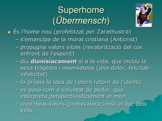 Superhome
(Übermensch)
 És l’home nou (profetitzat per Zarathustra)
– s’emancipa de la moral cristiana (Anticrist)
– propugna valors vitals (revalorització del cos
enfront de l’esperit)
– diu dionisíacament sí a la vida, que inclou la
seva tragèdia i insensatesa (joia-dolor, felicitat-
infelicitat)
– fa pròpia la idea de l’etern retorn de l’idèntic
– es posa com a voluntat de poder, que
interpreta perspectivísticament el món
– crea nous valors (transvaloracions) el lloc dels
vells
 