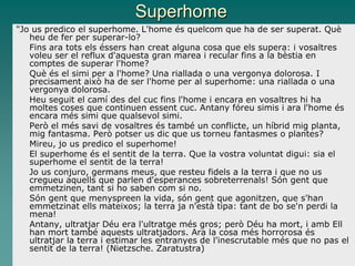 Superhome
"Jo us predico el superhome. L'home és quelcom que ha de ser superat. Què
heu de fer per superar-lo?
Fins ara tots els éssers han creat alguna cosa que els supera: i vosaltres
voleu ser el reflux d'aquesta gran marea i recular fins a la bèstia en
comptes de superar l'home?
Què és el simi per a l'home? Una riallada o una vergonya dolorosa. I
precisament això ha de ser l'home per al superhome: una riallada o una
vergonya dolorosa.
Heu seguit el camí des del cuc fins l'home i encara en vosaltres hi ha
moltes coses que continuen essent cuc. Antany fóreu simis i ara l'home és
encara més simi que qualsevol simi.
Però el més savi de vosaltres és també un conflicte, un híbrid mig planta,
mig fantasma. Però potser us dic que us torneu fantasmes o plantes?
Mireu, jo us predico el superhome!
El superhome és el sentit de la terra. Que la vostra voluntat digui: sia el
superhome el sentit de la terra!
Jo us conjuro, germans meus, que resteu fidels a la terra i que no us
cregueu aquells que parlen d'esperances sobreterrenals! Són gent que
emmetzinen, tant si ho saben com si no.
Són gent que menyspreen la vida, són gent que agonitzen, que s'han
emmetzinat ells mateixos; la terra ja n'està tipa: tant de bo se'n perdi la
mena!
Antany, ultratjar Déu era l'ultratge més gros; però Déu ha mort, i amb Ell
han mort també aquests ultratjadors. Ara la cosa més horrorosa és
ultratjar la terra i estimar les entranyes de l'inescrutable més que no pas el
sentit de la terra! (Nietzsche. Zaratustra)
 