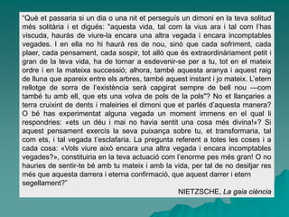 “Què et passaria si un dia o una nit et perseguís un dimoni en la teva solitud
més solitària i et digués: "aquesta vida, tal com la vius ara i tal com l’has
viscuda, hauràs de viure-la encara una altra vegada i encara incomptables
vegades. I en ella no hi haurà res de nou, sinó que cada sofriment, cada
plaer, cada pensament, cada sospir, tot allò que és extraordinàriament petit i
gran de la teva vida, ha de tornar a esdevenir-se per a tu, tot en el mateix
ordre i en la mateixa successió; alhora, també aquesta aranya i aquest raig
de lluna que apareix entre els arbres, també aquest instant i jo mateix. L’etern
rellotge de sorra de l’existència serà capgirat sempre de bell nou —com
també tu amb ell, que ets una volva de pols de la pols"? No et llançaries a
terra cruixint de dents i maleiries el dimoni que et parlés d’aquesta manera?
O bé has experimentat alguna vegada un moment immens en el qual li
respondries: «ets un déu i mai no havia sentit una cosa més divina!»? Si
aquest pensament exercís la seva puixança sobre tu, et transformaria, tal
com ets, i tal vegada t’esclafaria. La pregunta referent a totes les coses i a
cada cosa: «Vols viure això encara una altra vegada i encara incomptables
vegades?», constituiria en la teva actuació com l’enorme pes més gran! O no
hauries de sentir-te bé amb tu mateix i amb la vida, per tal de no desitjar res
més que aquesta darrera i eterna confirmació, que aquest darrer i etern
segellament?”
NIETZSCHE, La gaia ciència
 