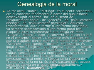 Genealogia de la moral
 «A tot arreu “noble”, “distingit” en el sentit corporatiu,
era el concepte fonamental a partir del qual s’havia
desenvolupat el terme "bo" en el sentit de
“psíquicament noble”, de “generós”, de “psíquicament
distingit”, de “psíquicament privilegiat”. Aquesta
transformació, duta a terme d’una forma inevitable,
va sempre acompanyada d’una forma paral·lela
d’aquella altra transformació que obliga els mots
“vulgar”, “plebeu”, “baix” a convertir-se al cap i a la fi
en el concepte “dolent". L’exemple més eloqüent pel
que fa a aquest darrer punt és el mateix mot alemany
"Schlecht”, que significa “dolent”. En essència, és
igual al mot "Schlicht", que significa “simple”, “senzill”
(...), i que originàriament qualificava l’home senzill,
vulgar, sense que encara impliqués una sospitosa
mirada de reüll, sinó la simple intenció de
contraposar-lo al noble. A l’època de la Guerra dels
Trenta Anys si fa no fa, és a dir, bastant tard, aquest
sentit es canvià en el que s’empra actualment.»
NIETZSCHE, Genealogia, I, 4.
 