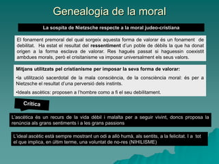 Genealogia de la moral
La sospita de Nietzsche respecte a la moral judeo-cristiana
El fonament premoral del qual sorgeix aquesta forma de valorar és un fonament de
debilitat. Ha estat el resultat del ressentiment d’un poble de dèbils la que ha donat
origen a la forma esclava de valorar. Res hagués passat si haguessin coexistit
ambdues morals, però el crisitanisme va imposar universalment els seus valors.
Mitjans utilitzats pel cristianisme per imposar la seva forma de valorar:
•la utilització sacerdotal de la mala consciència, de la consciència moral: és per a
Nietzsche el resultat d’una perversió dels instints.
•Ideals ascètics: proposen a l’hombre como a fi el seu debilitament.
L’ascètica és un recurs de la vida dèbil i malalta per a seguir vivint, doncs proposa la
renúncia als grans sentiments i a les grans passions
L’ideal ascètic està sempre mostrant un odi a allò humà, als sentits, a la felicitat. I a tot
el que implica, en últim terme, una voluntat de no-res (NIHILISME)
 