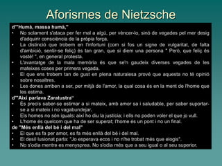 Aforismes de Nietzsche
d'"Humà, massa humà,"
• No solament s'ataca per fer mal a algú, per vèncer-lo, sinó de vegades pel mer desig
d'adquirir consciència de la pròpia força.
• La distinció que trobem en l'infortuni (com si fos un signe de vulgaritat, de falta
d'ambició, sentir-se feliç) és tan gran, que si diem una persona " Però, que feliç és
vostè! ", en general protesta.
• L'avantatge de la mala memòria és que se'n gaudeix diverses vegades de les
mateixes coses per primera vegada.
• El que ens trobem tan de gust en plena naturalesa prové que aquesta no té opinió
sobre nosaltres.
• Les dones arriben a ser, per mitjà de l'amor, la qual cosa és en la ment de l'home que
les estima.
d'"Així parlava Zaratustra“
• És precís saber-se estimar a si mateix, amb amor sa i saludable, per saber suportar-
se a si mateix i no vagabundejar.
• Els homes no són iguals: així ho diu la justícia; i ells no poden voler el que jo vull.
• L'home és quelcom que ha de ser superat; l'home és un pont i no un final.
de "Més enllà del bé i del mal"
• El que es fa per amor, es fa més enllà del bé i del mal.
• El desil·lusionat parla: "Jo esperava ecos i no n'he trobat més que elogis".
• No s'odia mentre es menysprea. No s'odia més que a seu igual o al seu superior.
 