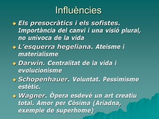 Influències
 Els presocràtics i els sofistes.
Importància del canvi i una visió plural,
no unívoca de la vida
 L’esquerra hegeliana. Ateisme i
materialisme
 Darwin. Centralitat de la vida i
evolucionisme
 Schopenhauer. Voluntat. Pessimisme
estètic.
 Wagner. Òpera esdevé un art creatiu
total. Amor per Còsima (Ariadna,
exemple de superhome)
 
