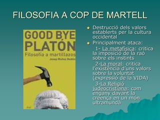 FILOSOFIA A COP DE MARTELL
 Destrucció dels valors
establerts per la cultura
occidental
 Principalment ataca:
1- La metafísica: critica
la imposició de la raó
sobre els instints
2-La moral: critica
l’existència d’uns valors
sobre la voluntat
(expressió de la VIDA)
3-La Religió
judeocristiana: com
engany davant la
creença en un món
ultramundà
 