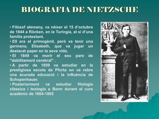 BIOGRAFIA DE NIETZSCHE
• Filòsof alemany, va néixer el 15 d’octubre
de 1844 a Röcken, en la Turíngia, al si d’una
família protestant.
• Ell era el primogènit, però va tenir una
germana, Elisabeth, que va jugar un
destacat paper en la seva vida.
• El 1849 va morir el seu pare de
"debilitament cerebral" .
• A partir de 1859 va estudiar en la
prestigiosa escola de Pforta on va rebre
una acurada educació i la influència de
Schopenhauer.
• Posteriorment va estudiar filologia
clàssica i teologia a Bonn durant el curs
acadèmic de 1864-1865
 