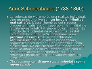 Artur Schopenhauer (1788-1860)
 La voluntat de viure no és una realitat individual,
sinó un principi universal, un impuls il·limitat
mai satisfet. L'ésser humà és qui s'adona
d'aquesta insatisfacció insuperable: la finalitat de
la vida no és la felicitat sinó el dolor i la mort. La
intuïció de la voluntat de viure com a realitat
fonamental condueix a Schopenhauer a un
profund pessimisme, a una actitud de
renúncia radical a la vida; Schopenhauer,
seguint les doctrines de Buda, proposa el camí
d'ascetisme. No així Nietzsche, que partint de la
mateixa intuïció de la voluntat de viure com a
realitat absoluta, condemnarà l'actitud de
renúncia i predicarà el sí a la vida en totes les
seves formes.
 Obra fonamental: El món com a voluntat i com a
representació
 