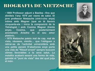 BIOGRAFIA DE NIETZSCHE
• 1869 Professor adjunt a Basilea –fins que
dimiteix l’any 1879 per raons de salut. El
jove professor Nietzsche (vint-i-cinc anys)
intima amb Wagner (que en té llavors
cinquanta-sis i inicia la composició de la
Tetralogia) i amb Cosima Wagner (trenta
anys). Cosima, que posteriorment
anomenarà Ariadna és el seu amor
platònic.
• 1879 Nietzsche pateix mal de cap, mal de
vista, nàusees, vòmits… que l’obliguen a
retirar-se de l’activitat universitària amb
una petita pensió D’aleshores ençà porta
una vida de "filòsof errant" sempre buscant
climes favorables a la seva salut. La
malaltia acabarà essent una forma de vida,
gairebé el "punt de vista" des del qual jutja
el món.
 