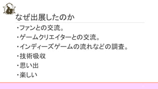 なぜ出展したのか
・ファンとの交流。
・ゲームクリエイターとの交流。
・インディーズゲームの流れなどの調査。
・技術吸収
・思い出
・楽しい
12
 