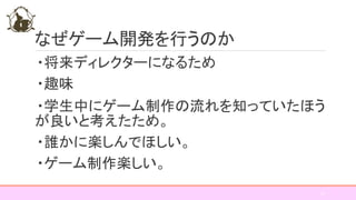 なぜゲーム開発を行うのか
・将来ディレクターになるため
・趣味
・学生中にゲーム制作の流れを知っていたほう
が良いと考えたため。
・誰かに楽しんでほしい。
・ゲーム制作楽しい。
10
 