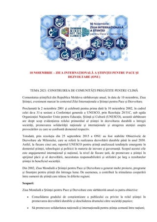 10 NOIEMBRIE – ZIUA INTERNAŢIONALĂ A ŞTIINŢEI PENTRU PACE ŞI
DEZVOLTARE (ONU)
TEMA 2021: CONSTRUIREA DE COMUNITĂȚI PREGĂTITE PENTRU CLIMĂ
Comunitatea științifică din Republica Moldova sărbătorește anual, în data de 10 noiembrie, Ziua
Științei, eveniment marcat în contextul Zilei Internaționale a Științei pentru Pace și Dezvoltare.
Proclamată la 2 noiembrie 2001 și celebrată pentru prima dată la 10 noiembrie 2002, în cadrul
celei de-a 31-a sesiuni a Conferinţei generale a UNESCO, prin Rezoluţia 20/31C, sub egida
Organizaţiei Naţiunilor Unite pentru Educaţie, Ştiinţă şi Cultură (UNESCO), această sărbătoare
are drept scop evidenţierea rolului primordial al științei în dezvoltarea durabilă a întregii
societăți, promovarea solidarităţii naţionale şi internaţionale şi atragerea atenţiei asupra
provocărilor cu care se confruntă domeniul respectiv.
Totodată, prin rezoluția din 25 septembrie 2015 a ONU au fost stabilite Obiectivele de
Dezvoltare ale Mileniului, care se referă la realizarea dezvoltării durabile până în anul 2030.
Astfel, la fiecare cinci ani, raportul UNESCO pentru știință analizează tendințele emergente în
domeniul științei, tehnologiei și politicii în materie de inovare și guvernanță. Scopul acestei zile
este angajamentul internațional și național, la nivel de fiecare țară, de promovare a științei în
sprijinul păcii și al dezvoltării, necesitatea responsabilizării și utilizării pe larg a rezultatelor
științei în beneficiul societății.
Din 2002, Ziua Mondială a Științei pentru Pace și Dezvoltare a generat multe proiecte, programe
și finanțare pentru știință din întreaga lume. De asemenea, a contribuit la stimularea cooperării
între oamenii de știință care trăiesc în diferite regiuni.
Scopuri:
Ziua Mondială a Științei pentru Pace și Dezvoltare este sărbătorită anual cu patru obiective:
 Consolidarea gradului de conștientizare a publicului cu privire la rolul științei în
promovarea dezvoltării durabile și deschiderea drumului către societăți pașnice;
 Să promoveze solidaritatea națională și internațională pentru știința comună între națiuni;
 