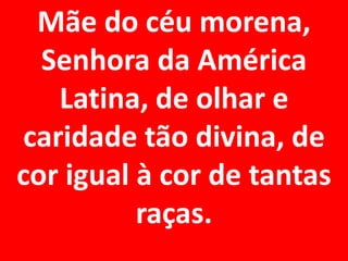 Mãe do céu morena,
  Senhora da América
   Latina, de olhar e
caridade tão divina, de
cor igual à cor de tantas
          raças.
 