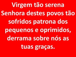 Virgem tão serena
Senhora destes povos tão
  sofridos patrona dos
 pequenos e oprimidos,
  derrama sobre nós as
       tuas graças.
 