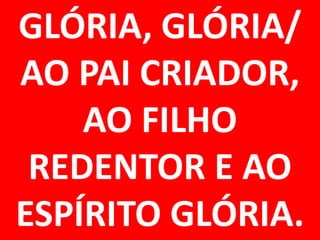 GLÓRIA, GLÓRIA/
AO PAI CRIADOR,
    AO FILHO
 REDENTOR E AO
ESPÍRITO GLÓRIA.
 