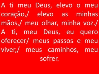 A ti meu Deus, elevo o meu
coração,/ elevo as minhas
mãos,/ meu olhar, minha voz./
A ti, meu Deus, eu quero
oferecer/ meus passos e meu
viver,/ meus caminhos, meu
           sofrer.
 