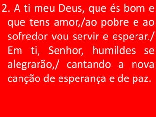 2. A ti meu Deus, que és bom e
 que tens amor,/ao pobre e ao
 sofredor vou servir e esperar./
 Em ti, Senhor, humildes se
 alegrarão,/ cantando a nova
 canção de esperança e de paz.
 