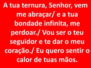 A tua ternura, Senhor, vem
    me abraçar/ e a tua
    bondade infinita, me
  perdoar./ Vou ser o teu
  seguidor e te dar o meu
coração./ Eu quero sentir o
     calor de tuas mãos.
 