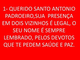 1- QUERIDO SANTO ANTONIO
  PADROEIRO,SUA PRESENÇA
EM DOIS VIZINHOS É LEGAL, O
    SEU NOME É SEMPRE
 LEMBRADO, PELOS DEVOTOS
QUE TE PEDEM SAÚDE E PAZ.
 