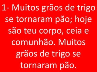 1- Muitos grãos de trigo
 se tornaram pão; hoje
  são teu corpo, ceia e
   comunhão. Muitos
    grãos de trigo se
     tornaram pão.
 