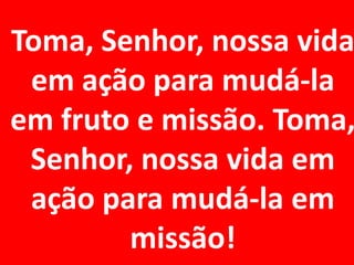 Toma, Senhor, nossa vida
 em ação para mudá-la
em fruto e missão. Toma,
 Senhor, nossa vida em
 ação para mudá-la em
        missão!
 