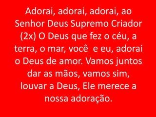 Adorai, adorai, adorai, ao
Senhor Deus Supremo Criador
 (2x) O Deus que fez o céu, a
terra, o mar, você e eu, adorai
o Deus de amor. Vamos juntos
    dar as mãos, vamos sim,
  louvar a Deus, Ele merece a
        nossa adoração.
 