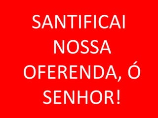 SANTIFICAI
   NOSSA
OFERENDA, Ó
  SENHOR!
 