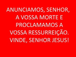 ANUNCIAMOS, SENHOR,
   A VOSSA MORTE E
   PROCLAMAMOS A
 VOSSA RESSURREIÇÃO.
 VINDE, SENHOR JESUS!
 