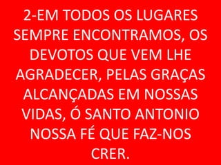 2-EM TODOS OS LUGARES
SEMPRE ENCONTRAMOS, OS
  DEVOTOS QUE VEM LHE
AGRADECER, PELAS GRAÇAS
 ALCANÇADAS EM NOSSAS
 VIDAS, Ó SANTO ANTONIO
  NOSSA FÉ QUE FAZ-NOS
           CRER.
 