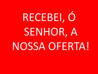 RECEBEI, Ó
  SENHOR, A
NOSSA OFERTA!
 