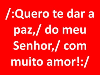 /:Quero te dar a
  paz,/ do meu
  Senhor,/ com
 muito amor!:/
 