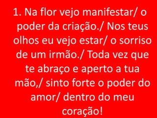 1. Na flor vejo manifestar/ o
 poder da criação./ Nos teus
olhos eu vejo estar/ o sorriso
 de um irmão./ Toda vez que
   te abraço e aperto a tua
mão,/ sinto forte o poder do
    amor/ dentro do meu
           coração!
 
