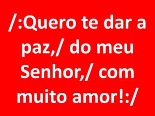 /:Quero te dar a
  paz,/ do meu
  Senhor,/ com
 muito amor!:/
 