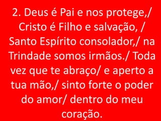 2. Deus é Pai e nos protege,/
  Cristo é Filho e salvação, /
Santo Espírito consolador,/ na
Trindade somos irmãos./ Toda
vez que te abraço/ e aperto a
tua mão,/ sinto forte o poder
   do amor/ dentro do meu
            coração.
 