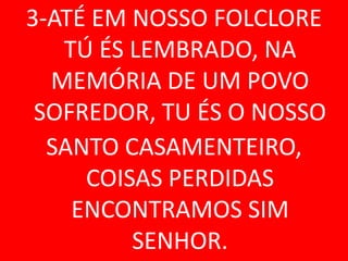 3-ATÉ EM NOSSO FOLCLORE
   TÚ ÉS LEMBRADO, NA
  MEMÓRIA DE UM POVO
 SOFREDOR, TU ÉS O NOSSO
  SANTO CASAMENTEIRO,
     COISAS PERDIDAS
    ENCONTRAMOS SIM
         SENHOR.
 