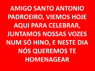 AMIGO SANTO ANTONIO
PADROEIRO, VIEMOS HOJE
  AQUI PARA CELEBRAR,
JUNTAMOS NOSSAS VOZES
NUM SÓ HINO, E NESTE DIA
   NÓS QUEREMOS TE
     HOMENAGEAR
 