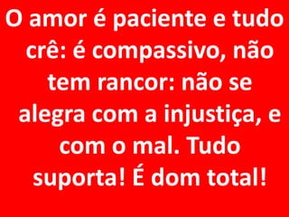 O amor é paciente e tudo
  crê: é compassivo, não
    tem rancor: não se
 alegra com a injustiça, e
     com o mal. Tudo
   suporta! É dom total!
 