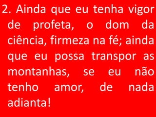 2. Ainda que eu tenha vigor
 de profeta, o dom da
 ciência, firmeza na fé; ainda
 que eu possa transpor as
 montanhas, se eu não
 tenho amor, de nada
 adianta!
 
