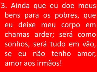 3. Ainda que eu doe meus
 bens para os pobres, que
 eu deixe meu corpo em
 chamas arder; será como
 sonhos, será tudo em vão,
 se eu não tenho amor,
 amor aos irmãos!
 