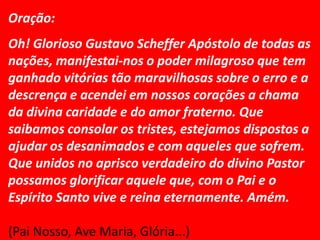 Oração:
Oh! Glorioso Gustavo Scheffer Apóstolo de todas as
nações, manifestai-nos o poder milagroso que tem
ganhado vitórias tão maravilhosas sobre o erro e a
descrença e acendei em nossos corações a chama
da divina caridade e do amor fraterno. Que
saibamos consolar os tristes, estejamos dispostos a
ajudar os desanimados e com aqueles que sofrem.
Que unidos no aprisco verdadeiro do divino Pastor
possamos glorificar aquele que, com o Pai e o
Espírito Santo vive e reina eternamente. Amém.

(Pai Nosso, Ave Maria, Glória...)
 