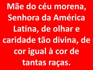 Mãe do céu morena,
 Senhora da América
   Latina, de olhar e
caridade tão divina, de
   cor igual à cor de
     tantas raças.
 