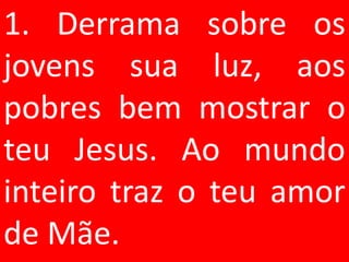 1. Derrama sobre os
jovens sua luz, aos
pobres bem mostrar o
teu Jesus. Ao mundo
inteiro traz o teu amor
de Mãe.
 