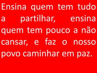 Ensina quem tem tudo
a    partilhar, ensina
quem tem pouco a não
cansar, e faz o nosso
povo caminhar em paz.
 