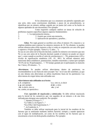 Si los elementos que va a enumerar son párrafos separados por
una serie, tales como conclusiones detalladas o pasos de un procedimiento, se
identifican por un número arábigo seguido por un punto (tal como se ha hecho en
algunos apartados de este documento). Por ejemplo:
                      Como requisitos cualquier análisis en tareas de solución de
problemas requiere especificar algunos aspectos fundamentales:
1.          1. La representación interna...
2.                    2. Asumir que existe una memoria...
3.                    3. Aplicación de operadores y pruebas...

         Cifras. Por regla general se escriben con cifras el número 10 y mayores y se
emplean palabras para expresar los números menores de 10. No obstante, se pueden
utilizar números para cifras menores a diez si están en conjunción con una cifra igual
o superior a 10 (por ejemplo, “Entre 6 y 12 años…”).
Se usa un cero antes de la fracción decimal, cuando los números son menores que uno.
No se usa cero antes de la fracción decimal cuando el número no puede ser mayor
que 1, como cuando se escribe el valor de correlaciones (r = .78), proporciones (.65) y
niveles de significación estadística (.05, .01, .001). Se utilizan números para
mencionar datos estadísticos, puntuaciones, tamaños muestrales y sumas (por ejemplo:
“El 4% de los 30 participantes…”; “El tiempo gastado por el participante en mención
fue 1 hora y 20 minutos…”).

Abreviaturas. Se pueden utilizar abreviaturas dentro de paréntesis, no
recomendándose su uso fuera de estos (excepto "etc." en el caso del castellano, ya que
en este idioma esta abreviatura se utiliza muchísimo fuera de los paréntesis). Las
abreviaturas de origen latino más utilizadas son:

Abreviaturas más utilizadas en el texto:
c. f.: compárese                         i. e.: esto es, es decir
e. g.: por ejemplo                       et al.: y otros
 viz: es decir, esto es                   etc.: y así
vs.: contra, en oposición a

        Usos especiales de mayúsculas y minúsculas. Se debe utilizar mayúscula
para la inicial de los sustantivos que van seguidos de un número o de una letra
utilizada para designar una condición. Por ejemplo:
        "...durante el Ensayo 5..."
        "La Tabla 2 y la Figura 5..."
        "En el Día 2 del Experimento 4..."
        "...la Condición A..."
        También se debe utilizar mayúscula para la inicial de los nombres de los
factores que se analizarán mediante análisis factorial, siempre y cuando aparezcan
con el signo de multiplicación, así como de los nombres de los factores que se
encontraron a través de dicha prueba estadística. Por ejemplo:



                                          12
 