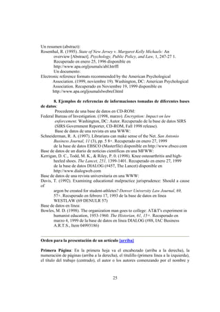 Un resumen (abstract):
Rosenthal, R. (1995). State of New Jersey v. Margaret Kelly Michaels: An
        overview [Abstract]. Psychology, Public Policy, and Law, 1, 247-27 1.
        Recuperado en enero 25, 1996 disponible en
        http://www.apa.orgljoumals/abl.htrffl
        Un documento:
Electronic reference formats recommended by the American Psychological
       Association. (1999, noviembre 19). Washington, DC: American Psychological
       Association. Recuperado en Noviembre 19, 1999 disponible en
       http://www.apa.orgljoumalslwebref.html

       8. Ejemplos de referencias de informaciones tomadas de diferentes bases
de datos:
        Procedente de una base de datos en CD-ROM:
Federal Bureau of Investigation. (1998, marzo). Encryption: Impact on law
        enforcement. Washington, DC: Autor. Recuperado de la base de datos SIRS
        (SIRS Government Reporter, CD-ROM, Fall 1998 release).
        Base de datos de una revista en una WWW:
Schneiderman, R. A. (1997). Librarians can make sense of the Net. San Antonio
       Business Journal, 11 (3), pp. 5 8+. Recuperado en enero 27, 1999
       de la base de datos EBSCO (Masterfile) disponible en http://www.ebsco.com
Base de datos de un diario de noticias científicas en una MFWW:
Kerrigan, D. C., Todd, M. K., & Riley, P. 0. (1998). Knee osteoarthritis and high-
       heeled shoes. The Lancet, 251, 1399-1401. Recuperado en enero 27, 1999
       de la base de datos DIALOG (#457, The Lancet) disponible en
       http://www.dialogweb.com
Base de datos de una revista universitaria en una WWW:
Davis, T. (1992). Examining educational malpractice jurisprudence: Should a cause
of
       argon be created for student-athletes? Denver University Law Journal, 69,
       57+. Recuperado en febrero 17, 1993 de la base de datos en línea
       WESTLAW (69 DENULR 57)
Base de datos en línea:
Bowles, M. D. (1998). The organization man goes to college: AT&T's experiment in
       humanist education, 1953-1960. The Historian, 61, 15+. Recuperado en
       marzo 4, 1999 de la base de datos en línea DIALOG (#88, IAC Business
       A.R.T.S., Item 04993186)


Orden para la presentación de un artículo [arriba]

Primera Página: En la primera hoja va el encabezado (arriba a la derecha), la
numeración de páginas (arriba a la derecha), el titulillo (primera línea a la izquierda),
el título del trabajo (centrado), el autor o los autores comenzando por el nombre y



                                           25
 
