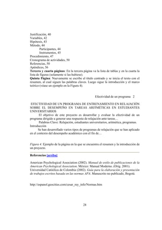 Justificación, 40
Variables, 42
Hipótesis, 43
Método, 44
        Participantes, 44
        Instrumentos, 45
Procedimiento, 47
Cronograma de actividades, 50
Referencias, 50
Apéndices, 56
Tercera y cuarta páginas: En la tercera página va la lista de tablas y en la cuarta la
lista de figuras (solamente si las hubiese).
Quinta Página: Nuevamente se escribe el título centrado y se inicia el texto con el
resumen, al cual siguen las palabras claves. Luego sigue la introducción y el marco
teórico (véase un ejemplo en la Figura 4).


                                                   Efectividad de un programa 2

 EFECTIVIDAD DE UN PROGRAMA DE ENTRENAMIENTO EN RELAJACIÓN
SOBRE EL DESEMPEÑO EN TAREAS ARITMÉTICAS EN ESTUDIANTES
UNIVERSITARIOS
       El objetivo de este proyecto es desarrollar y evaluar la efectividad de un
programa dirigido a generar una respuesta de relajación ante tareas…
       Palabras Clave: Relajación, estudiantes universitarios, aritmética, programas.
Introducción
       Se han desarrollado varios tipos de programas de relajación que se han aplicado
en el contexto del desempeño académico con el fin de…


Figura 4. Ejemplo de la página en la que se encuentra el resumen y la introducción de
un proyecto.

Referencias [arriba]

American Psychological Association (2002). Manual de estilo de publicaciones de la
American Psychological Association. México: Manual Moderno. (Orig. 2001).
Universidad Catóólica de Colombia (2002). Guía para la elaboración y presentación
de trabajos escritos basada en las normas APA. Manuscrito no publicado, Bogotá.


http://espanol.geocities.com/cesar_rey_info/Normas.htm




                                         28
 
