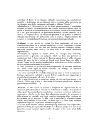 especificar el diseño de investigación utilizado, mencionando sus características
generales y justificación de uso (algunos autores prefieren hablar del diseño de
investigación antes de los participantes, utilizando el subtitulo “Diseño”).
Adicionalmente la APA sugiere incluir las demás subsecciones que el investigador
considere pertinentes y relevantes como, por ejemplo, las consideraciones éticas, las
cuales se refieren a las cuestiones éticas consideradas de acuerdo a las orientaciones
de la APA para investigación con participantes humanos y sujetos animales. En el
caso de los proyectos puede ser conveniente presentar en un apéndice el protocolo
utilizado para informar a los participantes sobre el objetivo y el procedimiento del
estudio y en otro apéndice el formato de consentimiento informado utilizado.

Resultados: en esta sección se resumen los datos recolectados, así como su
tratamiento estadístico. No se incluyen puntuaciones en bruto, exceptuando el caso de
los diseños de un solo caso, sino, más bien, datos de estadística descriptiva (medias,
desviación estándar, entre otros) y los datos fruto de las pruebas estadísticas
implementadas.
Inicialmente se exponen de manera breve los hallazgos más relevantes,
posteriormente se presentan con suficiente detalle los datos para justificar las
conclusiones. Con el fin de presentar los datos se sugiere el uso de tablas o figuras,
además del texto, que en lo posible, no deberá repetir lo que dicen estas tablas o
figuras. En esta sección no es apropiado analizar las implicaciones de los resultados,
éstas se analizan en el apartado de discusión.
Es difícil determinar una acción específica para presentar los resultados puesto que
ésta puede variar según el estudio realizado. Sin embargo, las siguientes
consideraciones pueden servir de guía:
1. Se inicia presentando los resultados relevantes de cara a la puesta a prueba de la
hipótesis experimental o el objetivo general de la investigación, para luego dirigir la
atención hacia los aspectos relevantes de los datos.
2. En la redacción del texto, se puede hacer alusión a la información presentada en las
Figuras y Tablas para facilitar la comprensión de los datos (por ejemplo, “Como se
puede observar en al Tabla…”).

Discusión: en esta sección se evalúan e interpretan las implicaciones de los
resultados, particularmente en relación con la hipótesis de trabajo. Inicialmente se
debe exponer de manera clara la sustentación o carencia de sustento de las hipótesis
originales en relación con los datos. Las aclaraciones respecto a las semejanzas o
diferencias de los resultados con los de otras investigaciones deben confirmar las
conclusiones que se obtengan. Se debe evitar la especulación o las conclusiones
triviales o con sustentos teóricos débiles. Se deben sugerir, en forma breve, mejoras a
la propia investigación y/o proponer nuevas investigaciones.
En el caso de los artículos teóricos, metodológicos y de revisión y en los proyectos,
por razones obvias, no se presentan resultados ni se discuten, aunque en el caso de los
proyectos pueden indicarse algunos puntos alrededor de los casos girará dicha
discusión.



                                          5
 