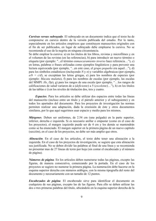 Cursivas versus subrayado. El subrayado en un documento indica que el texto ha de
componerse en cursiva dentro de la versión publicada del estudio. Por lo tanto,
especialmente en los artículos empíricos que constituyen manuscritos originales con
el fin de ser publicados, en lugar de subrayado debe emplearse la cursiva. No se
recomienda el uso de la negrita en ninguna circunstancia.
Se debe emplear la cursiva: a) en los títulos de los libros, revistas y microfilmes y en
el volumen de las revistas (en las referencias), b) para introducir un nuevo término o
etiqueta (por ejemplo: "...el término enmascaramiento inverso hace referencia…”), c)
en letras, palabras o frases utilizadas como ejemplos lingüísticos y para prevenir una
lectura equivocada (por ejemplo, “...en este caso, el grupo pequeño era aquel…”), d)
para los símbolos estadísticos (incluyendo N y n) y variables algebraicas (por ejemplo,
a/b = c/d), se exceptúan las letras griegas, e) para los nombres de especies (por
ejemplo: Macata mulatta), f) para los nombres de escalas (por ejemplo, las escalas
del MMPI: Hs, Dp), g) para los rangos de una escala (por ejemplo, “…los rangos de
calificaciones de salud variaron de a (deficiente) a 5 (excelente)…”), h) en los títulos
de las tablas e i) en los niveles de titulación dos, tres y cuatro.

     Espacios. Para los artículos se debe utilizar dos espacios entre todas las líneas
del manuscrito (incluso entre un título y el párrafo anterior y el subsiguiente) y en
todos los apartados del documento. Para los proyectos de investigación las normas
permiten realizar una adaptación, dada la extensión de éste y otros documentos
similares, por lo que aquí sugerimos usar espacio y medio para los mismos.

Márgenes. Deben ser uniformes, de 2.54 cm (una pulgada) en la parte superior,
inferior, derecha e izquierda. Si es necesario anillar o empastar (como en el caso de
los proyectos), el margen izquierdo puede ser de 4 cm y los demás se mantendrán
como se ha enunciado. El margen superior en la primera página de un nuevo capítulo
(sección), en el caso de los proyectos, no debe ser más amplio que otros.

Alineación. En el caso de los artículos, el texto debe tener una alineación a la
izquierda. En el caso de los proyectos de investigación, se sugiere que esta alineación
sea justificada. No se deben dividir las palabras al final de una línea y se recomienda
no presentar mas de 27 líneas de texto por hoja (sin contar el encabezado y el número
de página).

Números de página. En los artículos deben numerarse todas las páginas, excepto las
figuras, de manera consecutiva, comenzando por la portada. En el caso de los
proyectos se sugiere no numerar la primera página. La numeración debe hacerse en la
esquina superior derecha con números arábigos, con la misma tipografía del resto del
documento y necesariamente con un tamaño de 12 puntos.

Encabezados de página. El encabezado sirve para identificar el documento en
cualquiera de sus páginas, excepto las de las figuras. Para ello se deben utilizar las
dos o tres primeras palabras del título, ubicándolo en la esquina superior derecha de la

                                           9
 