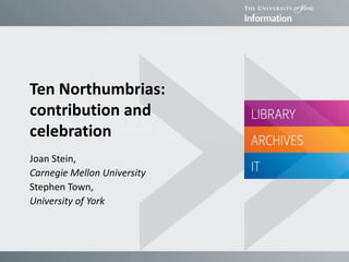 Ten Northumbrias:
contribution and
celebration
Joan Stein,
Carnegie Mellon University
Stephen Town,
University of York
 