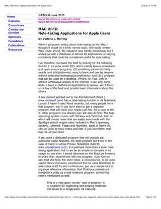 MAC USER Note-Taking Applications for Apple Users                                                                                          3/26/11 4:57 PM




                                   GPSOLO June 2010
  Home
                                   BACK TO GPSOLO JUNE 2010 ISSUE
   Calendar                        BACK TO GPSOLO MAGAZINE'S HOMEPAGE
   Committees
   Contact the                     MAC USER
   Division                        Note-Taking Applications for Apple Users
   Sponsors
                                   By Victoria L. Herring
   Periodicals
   Publications                    When I proposed writing about note taking on the Mac, I
                                   thought it would be a fairly narrow topic, one easily written.
   Resources                       Was I ever wrong. My research was hardly exhaustive, but I
                                   ended up with a database of almost 60 applications of varying
                                   complexity that could be considered useful for note taking.

                                   I’ve therefore narrowed the field by looking for the following
                                   factors: (1) a price under $50, which mainly leaves shareware
                                   and open source programs; (2) something robust but fairly
                                   simple and straightforward, easy to learn and use by lawyers
                                   without extensive technological proficiency; and (3) a program
                                   that can be used on a desktop, iPhone, or iPad, with or
                                   without continuous access to the Internet. Even with these
                                   limits, I have a plethora of applications to review, so I’ll focus
                                   on a few of the best and provide basic information about the
                                   others.

                                   A law student pointed out to me that Microsoft Word (
                                   www.microsoft.com) has a note-taking function in its Notebook
                                   Layout. I haven’t used Word recently, but many people have
                                   that program, and if you don’t want to get a separate
                                   program, that will meet your needs just fine. As a user of OS
                                   X, other programs you already own will also do fine. The Mac
                                   operating system comes with Stickies and Text Exit, both of
                                   which will create notes that are easily searchable with the
                                   Spotlight search engine (also included in Mac’s operating
                                   system). Likewise, Pages and Numbers, parts of iWork 09,
                                   can be used to make notes and lists. If you own them, that
                                   may be all you need.

                                   If you want a dedicated program that will provide you
                                   additional useful features, the best program out there in the
                                   view of many is Circus Ponies’ NoteBook ($49.95;
                                   www.circusponies.com). It is perhaps more than a pure note-
                                   taking application, but it can be as simple or complex in its
                                   usage as you wish. I asked attorneys on the MacLaw listserve
                                   to share their experiences with the program. Julie Kiernan
                                   said that she finds the word index, a concordance, to be quite
                                   useful. Bruce Cameron volunteered that he uses NoteBook to
                                   take notes at CLEs and conferences, just as a simple tool to
                                   organize reference information. Karl Dickhaus pointed out
                                   Notebook’s utility as a trial notebook program, something
                                   others mentioned as well:

                                           This is a very good “binder” type of program. It
                                           is excellent for organizing and keeping materials
                                           that relate to a single topic. Its indexing

http://www.americanbar.org/content/newsletter/publications/gp_solo_m…_home/gp_solo_magazine_index/solo_lawyer_apple_mac_note_taking.html        Page 1 of 4
 