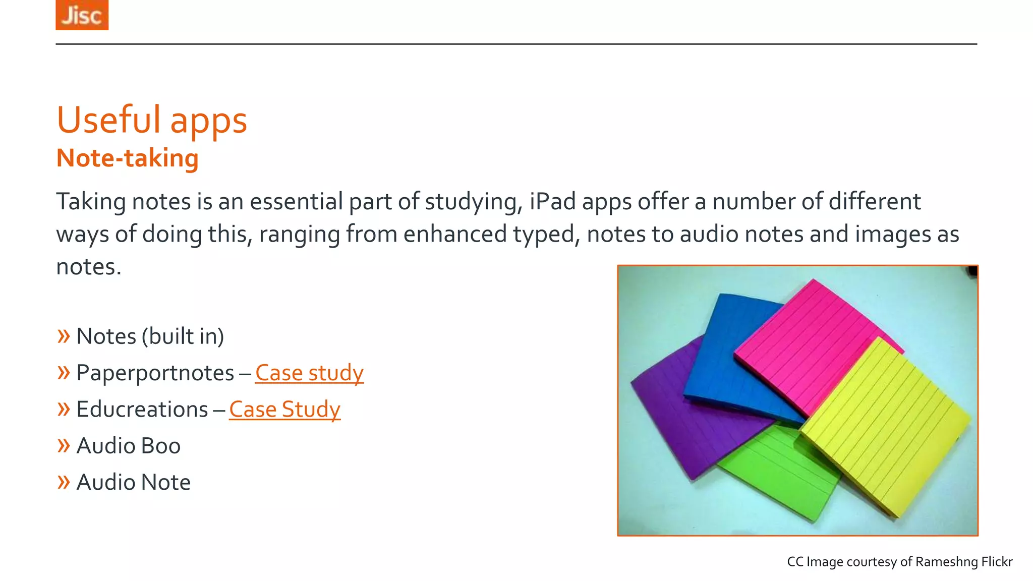 Useful apps
Note-taking
Taking notes is an essential part of studying, iPad apps offer a number of different
ways of doing this, ranging from enhanced typed, notes to audio notes and images as
notes.

» Notes (built in)
» Paperportnotes – Case study
» Educreations – Case Study
» Audio Boo
» Audio Note
CC Image courtesy of Rameshng Flickr

 