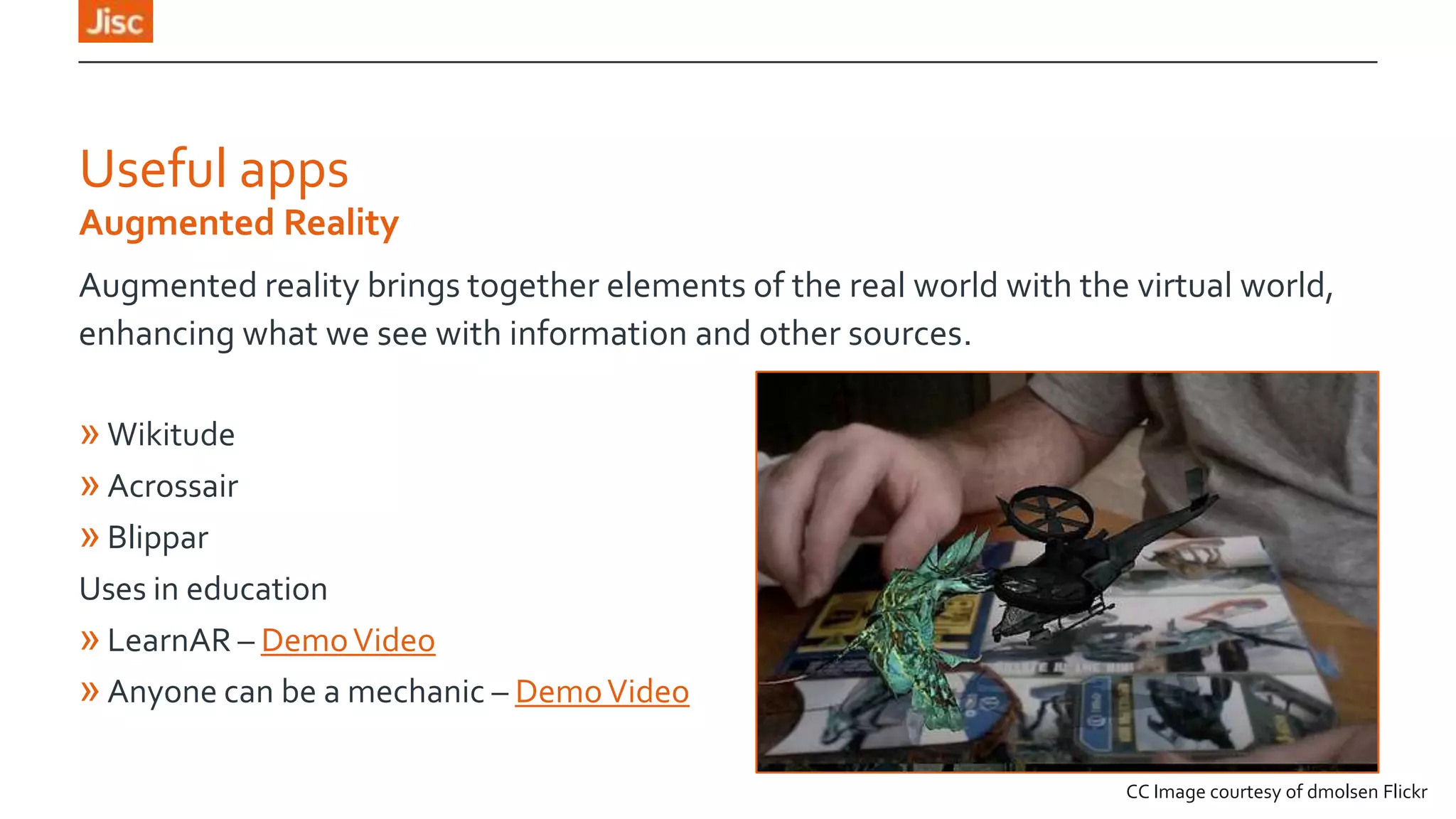 Useful apps
Augmented Reality
Augmented reality brings together elements of the real world with the virtual world,
enhancing what we see with information and other sources.

» Wikitude
» Acrossair
» Blippar
Uses in education
» LearnAR – Demo Video
» Anyone can be a mechanic – Demo Video
CC Image courtesy of dmolsen Flickr

 